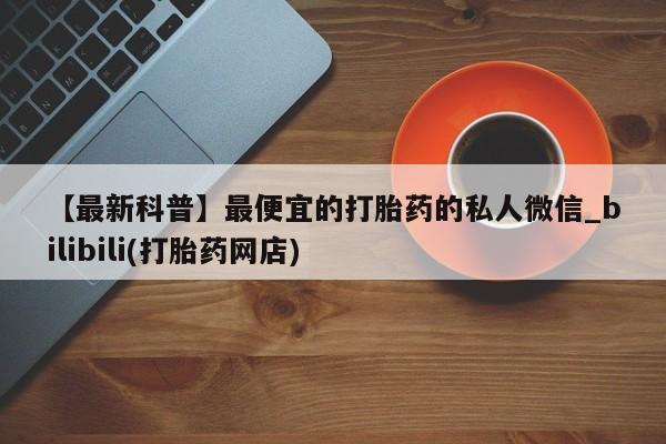 打胎药怎么购买【最新科普】最便宜的打胎药的私人微信_bilibili(打胎药网店)