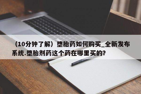 打胎药怎么购买（10分钟了解）堕胎药如何购买_全新发布系统.堕胎剂药这个药在哪里买的？