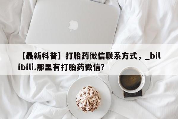 推荐个卖堕胎药的微信【最新科普】打胎药微信联系方式,_bilibili.那里有打胎药微信?