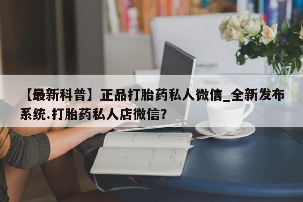 推荐个卖堕胎药的微信【最新科普】正品打胎药私人微信_全新发布系统.打胎药私人店微信?
