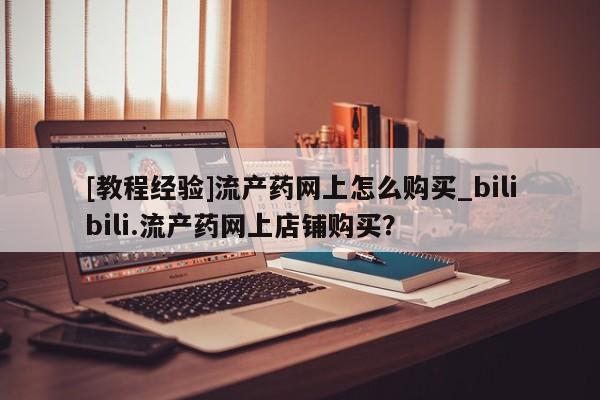 卖打胎药流产药微信[教程经验]流产药网上怎么购买_bilibili.流产药网上店铺购买？