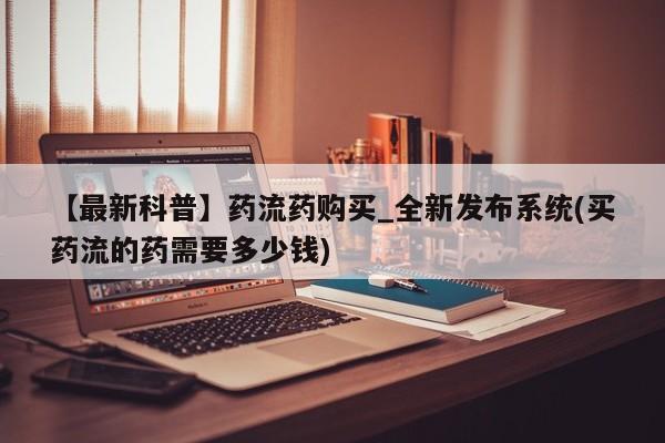 推荐个卖打胎药的联系方式，【最新科普】药流药购买_全新发布系统(买药流的药需要多少钱)