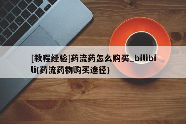 我想在网上买正品打胎药[教程经验]药流药怎么购买_bilibili(药流药物购买途径)