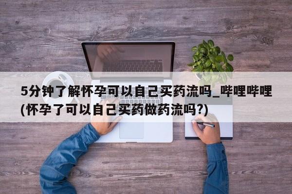 求买打胎药微信号5分钟了解怀孕可以自己买药流吗_哔哩哔哩(怀孕了可以自己买药做药流吗?)
