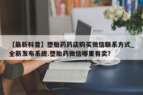 我想在网上买正品打胎药【最新科普】堕胎药药店购买微信联系方式_全新发布系统.堕胎药微信哪里有卖?