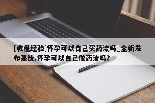 打胎药微信联系方式，[教程经验]怀孕可以自己买药流吗_全新发布系统.怀孕可以自己做药流吗？