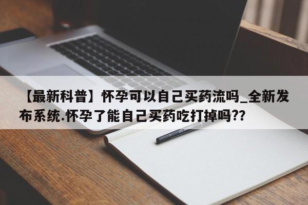 堕胎药叫什么名字微信怎么购买【最新科普】怀孕可以自己买药流吗_全新发布系统.怀孕了能自己买药吃打掉吗??