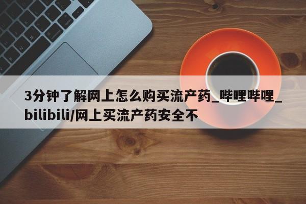 堕胎药3分钟了解网上怎么购买流产药_哔哩哔哩_bilibili/网上买流产药安全不