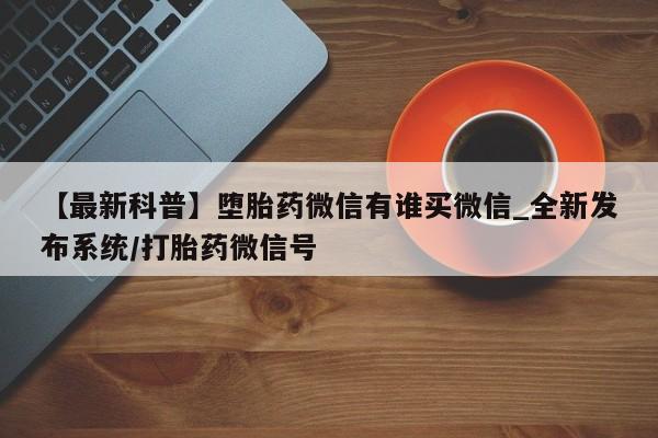堕胎药叫什么名字微信怎么购买【最新科普】堕胎药微信有谁买微信_全新发布系统/打胎药微信号