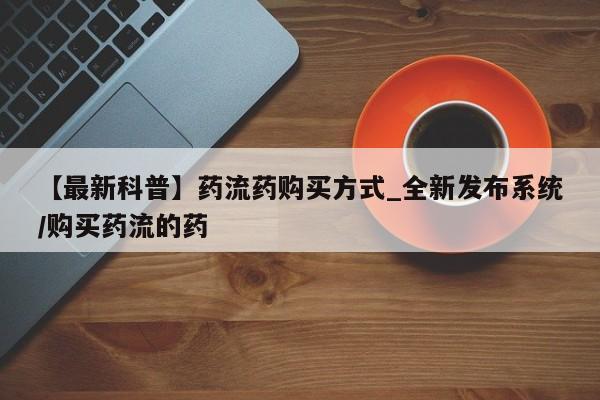 米非米索【最新科普】药流药购买方式_全新发布系统/购买药流的药