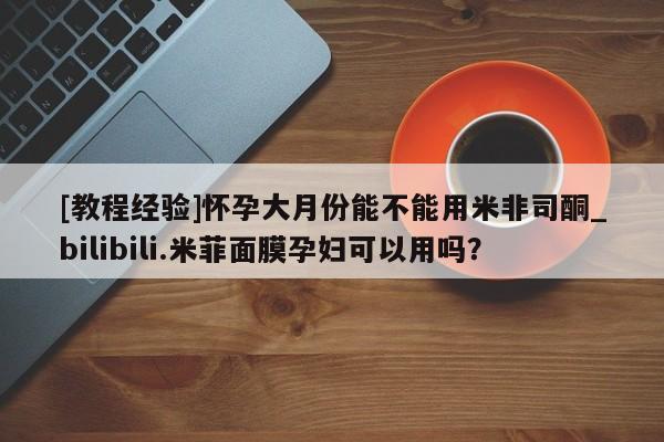 米非米索购买链接联系微信[教程经验]怀孕大月份能不能用米非司酮_bilibili.米菲面膜孕妇可以用吗？