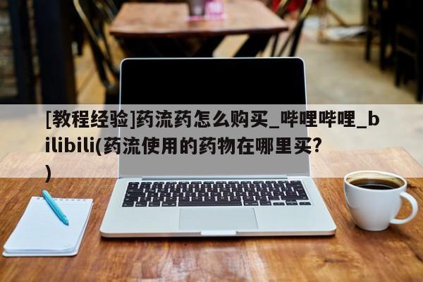米非米索购买方式[教程经验]药流药怎么购买_哔哩哔哩_bilibili(药流使用的药物在哪里买?)
