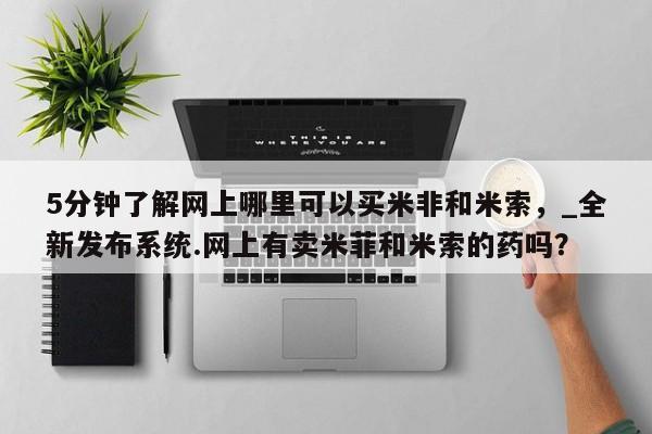 米非司酮私人微信号5分钟了解网上哪里可以买米非和米索，_全新发布系统.网上有卖米菲和米索的药吗？
