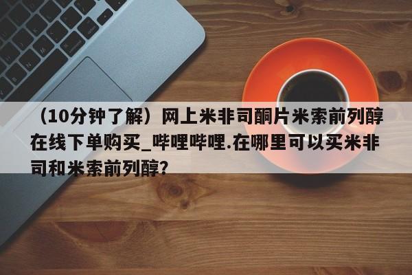 米非米索购买链接联系微信（10分钟了解）网上米非司酮片米索前列醇在线下单购买_哔哩哔哩.在哪里可以买米非司和米索前列醇？