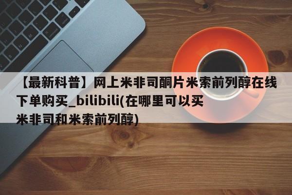 米非米索购买链接联系微信【最新科普】网上米非司酮片米索前列醇在线下单购买_bilibili(在哪里可以买米非司和米索前列醇)