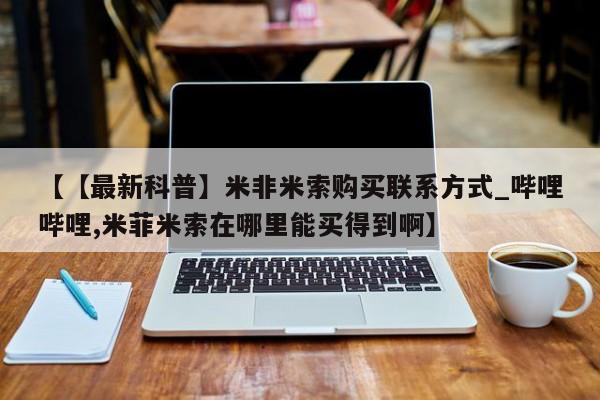 米非米索购买方式【【最新科普】米非米索购买联系方式_哔哩哔哩,米菲米索在哪里能买得到啊】