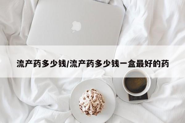 吃什么药可以流产堕胎、流产药多少钱/流产药多少钱一盒最好的药