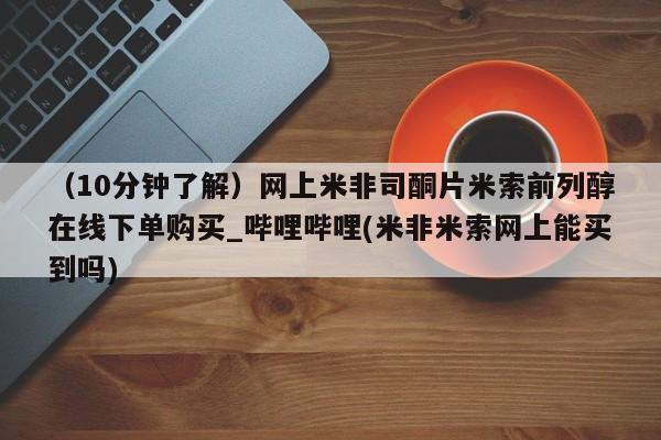 米非米索购买链接联系微信（10分钟了解）网上米非司酮片米索前列醇在线下单购买_哔哩哔哩(米非米索网上能买到吗)
