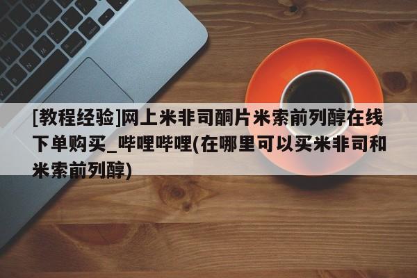 米非米索购买链接联系微信[教程经验]网上米非司酮片米索前列醇在线下单购买_哔哩哔哩(在哪里可以买米非司和米索前列醇)