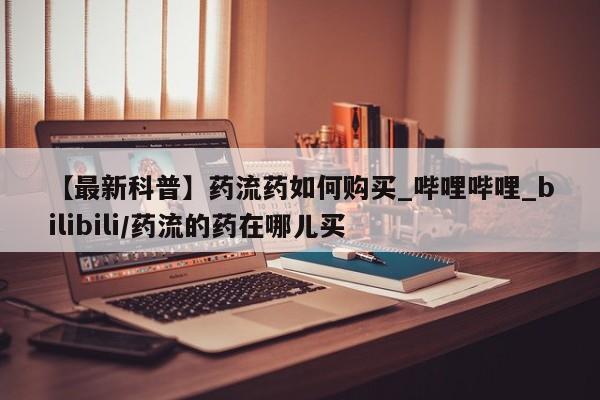 米非司酮打胎药官网【最新科普】药流药如何购买_哔哩哔哩_bilibili/药流的药在哪儿买