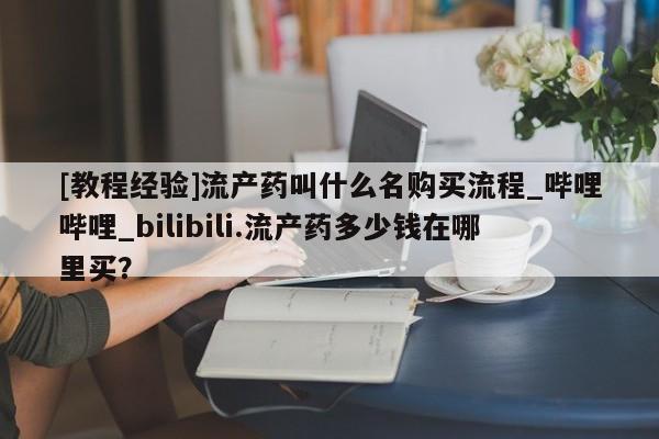 米非米索购买联系方式[教程经验]流产药叫什么名购买流程_哔哩哔哩_bilibili.流产药多少钱在哪里买？