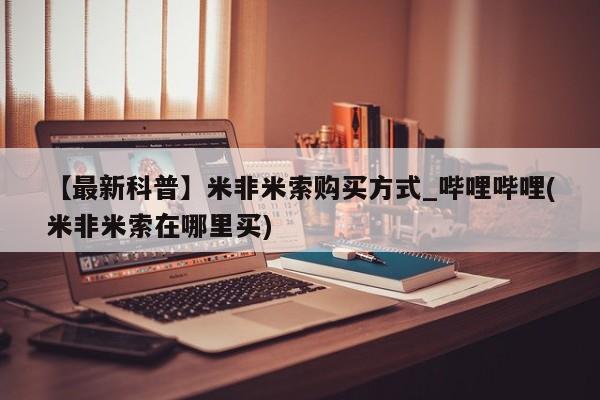 米非米索购买【最新科普】米非米索购买方式_哔哩哔哩(米非米索在哪里买)