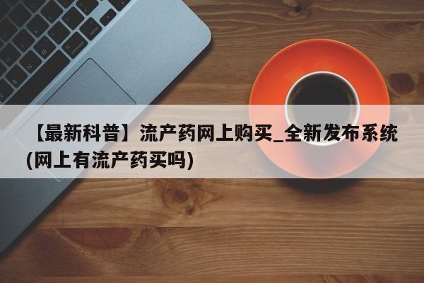 打胎药米非司酮网店,【最新科普】流产药网上购买_全新发布系统(网上有流产药买吗)