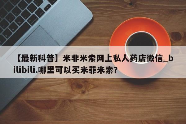 米非米索【最新科普】米非米索网上私人药店微信_bilibili.哪里可以买米菲米索？