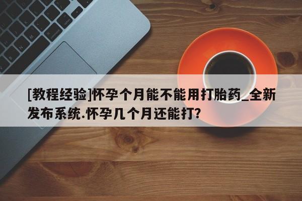 米非米索购买方式[教程经验]怀孕个月能不能用打胎药_全新发布系统.怀孕几个月还能打？