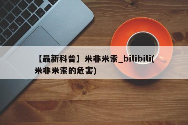 米非米索【最新科普】米非米索_bilibili(米非米索的危害)