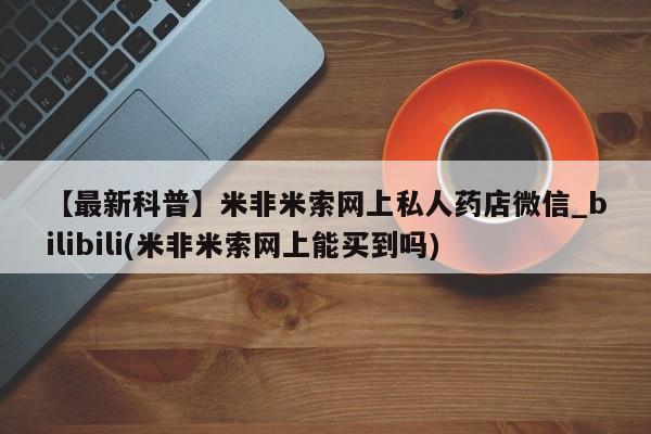 米非米索【最新科普】米非米索网上私人药店微信_bilibili(米非米索网上能买到吗)