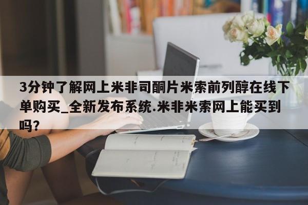 米非米索3分钟了解网上米非司酮片米索前列醇在线下单购买_全新发布系统.米非米索网上能买到吗？