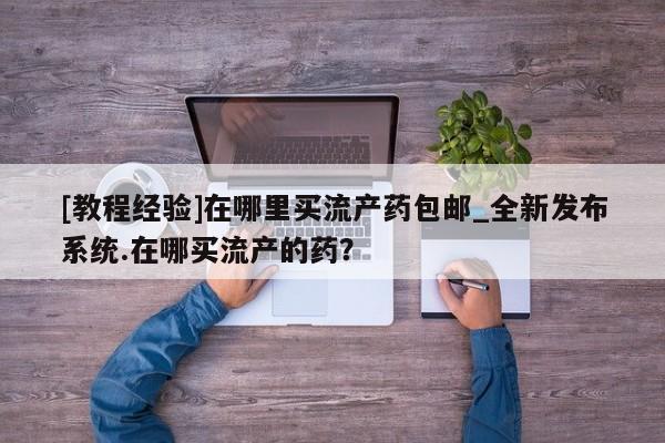 米非米索购买方式[教程经验]在哪里买流产药包邮_全新发布系统.在哪买流产的药？