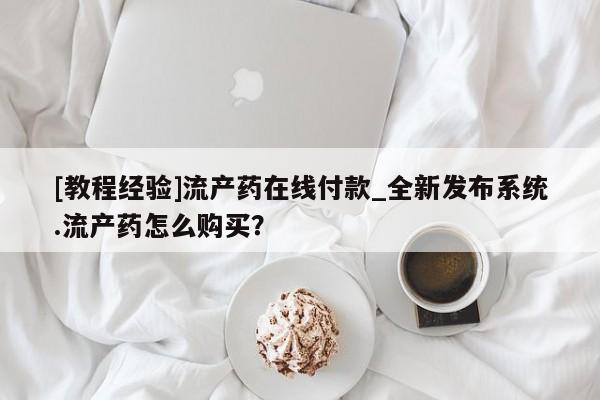 米非米索购买[教程经验]流产药在线付款_全新发布系统.流产药怎么购买？