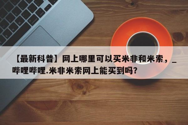 米非司酮私人微信号【最新科普】网上哪里可以买米非和米索，_哔哩哔哩.米非米索网上能买到吗？