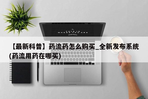 米非米索购买方式【最新科普】药流药怎么购买_全新发布系统(药流用药在哪买)