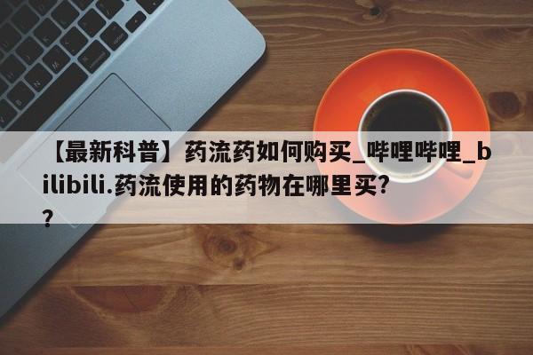 米非司酮打胎药官网【最新科普】药流药如何购买_哔哩哔哩_bilibili.药流使用的药物在哪里买?？
