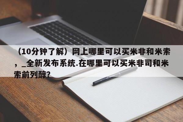 米非司酮私人微信号（10分钟了解）网上哪里可以买米非和米索，_全新发布系统.在哪里可以买米非司和米索前列醇？