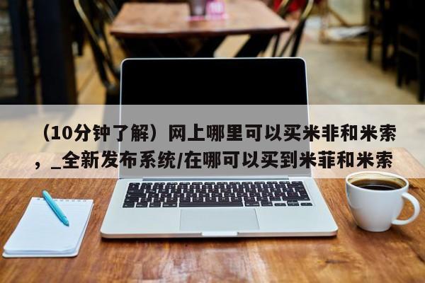 米非司酮私人微信号（10分钟了解）网上哪里可以买米非和米索，_全新发布系统/在哪可以买到米菲和米索