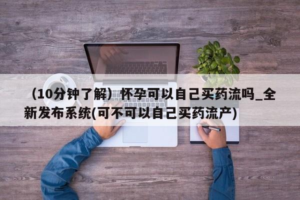 米非司酮私人微信号（10分钟了解）怀孕可以自己买药流吗_全新发布系统(可不可以自己买药流产)