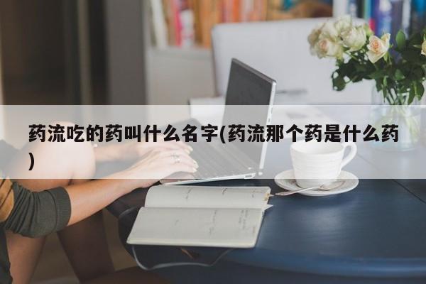 米非米索购买微信药流吃的药叫什么名字(药流那个药是什么药)