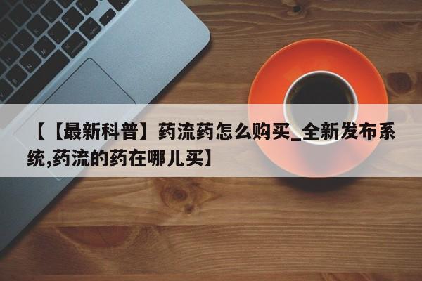 米非米索购买方式【【最新科普】药流药怎么购买_全新发布系统,药流的药在哪儿买】