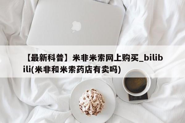 米非米索【最新科普】米非米索网上购买_bilibili(米非和米索药店有卖吗)