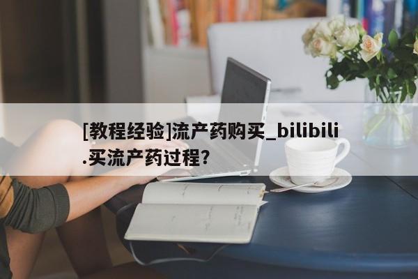 米非米索[教程经验]流产药购买_bilibili.买流产药过程？