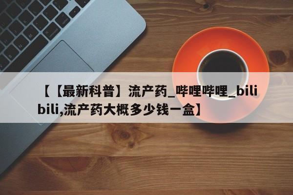 堕胎药【【最新科普】流产药_哔哩哔哩_bilibili,流产药大概多少钱一盒】