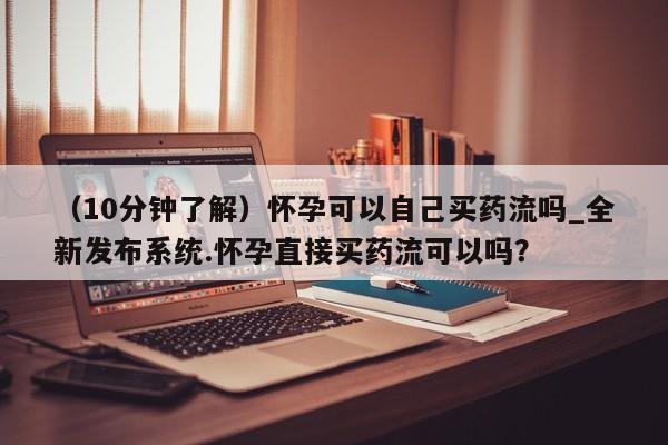 米非司酮私人微信号（10分钟了解）怀孕可以自己买药流吗_全新发布系统.怀孕直接买药流可以吗？
