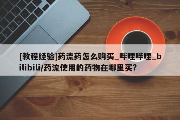 米非米索购买方式[教程经验]药流药怎么购买_哔哩哔哩_bilibili/药流使用的药物在哪里买?