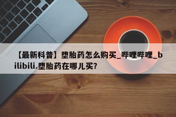 打胎药米非司酮网店,【最新科普】堕胎药怎么购买_哔哩哔哩_bilibili.堕胎药在哪儿买？