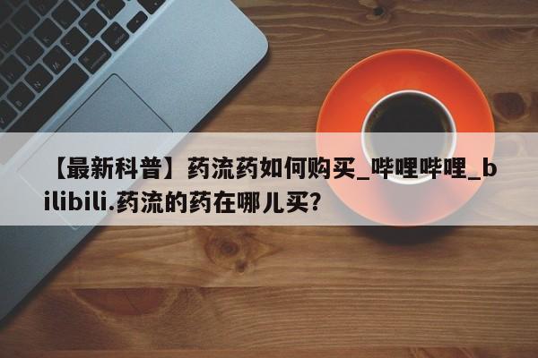 米非司酮打胎药官网【最新科普】药流药如何购买_哔哩哔哩_bilibili.药流的药在哪儿买?