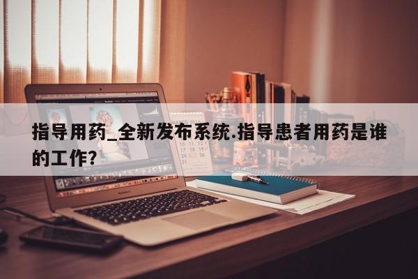 米非司酮私人微信号指导用药_全新发布系统.指导患者用药是谁的工作？